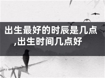 出生最好的时辰是几点,出生时间几点好
