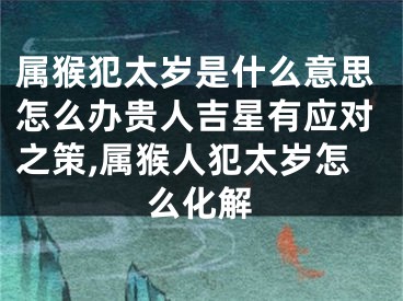 属猴犯太岁是什么意思怎么办贵人吉星有应对之策,属猴人犯太岁怎么化解
