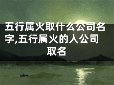 五行属火取什么公司名字,五行属火的人公司取名