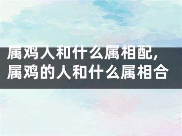 属鸡人和什么属相配,属鸡的人和什么属相合