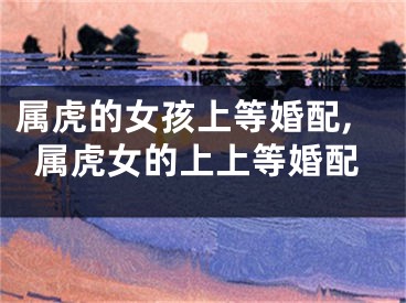 属虎的女孩上等婚配,属虎女的上上等婚配