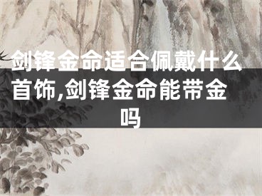 剑锋金命适合佩戴什么首饰,剑锋金命能带金吗