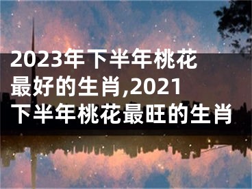 2023年下半年桃花最好的生肖,2021下半年桃花最旺的生肖
