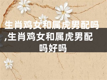生肖鸡女和属虎男配吗,生肖鸡女和属虎男配吗好吗