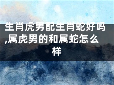 生肖虎男配生肖蛇好吗,属虎男的和属蛇怎么样
