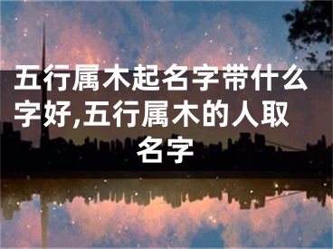 五行属木起名字带什么字好,五行属木的人取名字