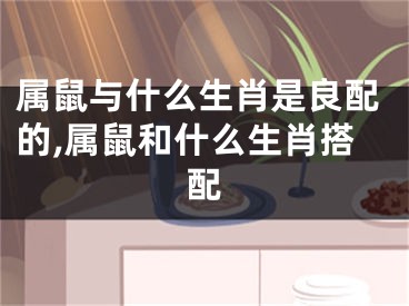 属鼠与什么生肖是良配的,属鼠和什么生肖搭配