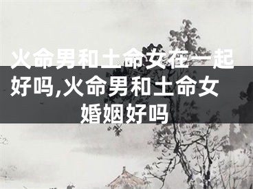 火命男和土命女在一起好吗,火命男和土命女婚姻好吗