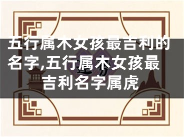 五行属木女孩最吉利的名字,五行属木女孩最吉利名字属虎