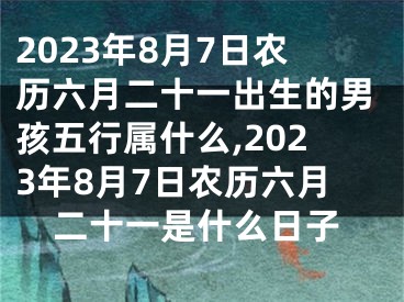2023年8月7日农历六月二十一出生的男孩五行属什么,2023年8月7日农历六月二十一是什么日子