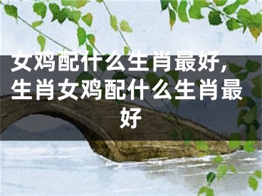女鸡配什么生肖最好,生肖女鸡配什么生肖最好