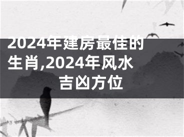 2024年建房最佳的生肖,2024年风水吉凶方位