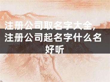注册公司取名字大全,注册公司起名字什么名好听
