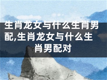 生肖龙女与什么生肖男配,生肖龙女与什么生肖男配对