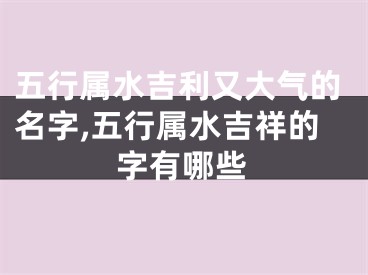 五行属水吉利又大气的名字,五行属水吉祥的字有哪些