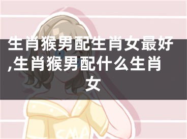 生肖猴男配生肖女最好,生肖猴男配什么生肖女