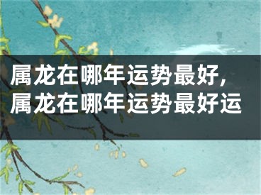 属龙在哪年运势最好,属龙在哪年运势最好运