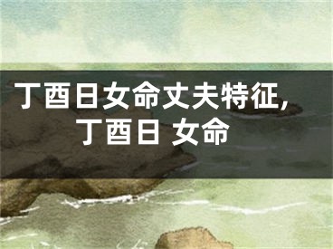 丁酉日女命丈夫特征,丁酉日 女命