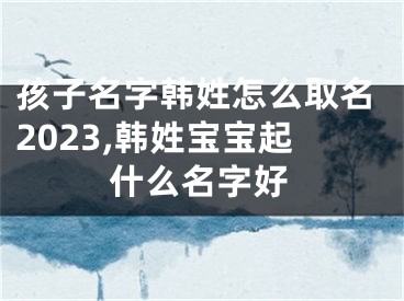 孩子名字韩姓怎么取名2023,韩姓宝宝起什么名字好
