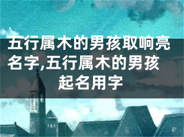 五行属木的男孩取响亮名字,五行属木的男孩起名用字