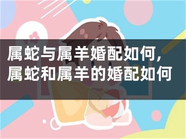 属蛇与属羊婚配如何,属蛇和属羊的婚配如何