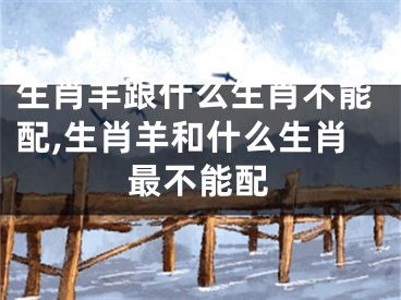 生肖羊跟什么生肖不能配,生肖羊和什么生肖最不能配