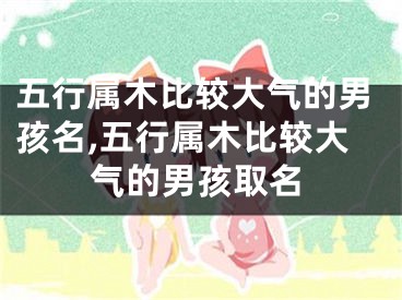 五行属木比较大气的男孩名,五行属木比较大气的男孩取名
