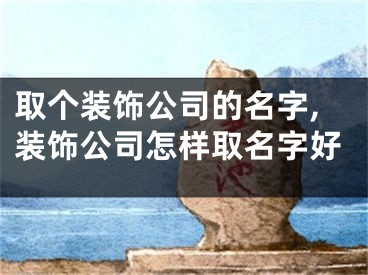 取个装饰公司的名字,装饰公司怎样取名字好
