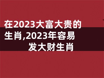 在2023大富大贵的生肖,2023年容易发大财生肖