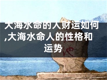 大海水命的人财运如何,大海水命人的性格和运势