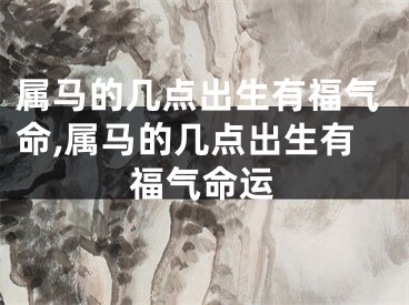 属马的几点出生有福气命,属马的几点出生有福气命运