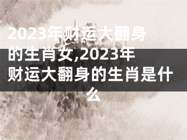 2023年财运大翻身的生肖女,2023年财运大翻身的生肖是什么