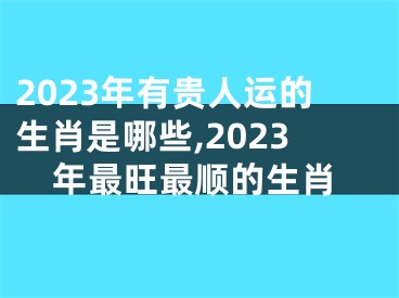2023年有贵人运的生肖是哪些,2023年最旺最顺的生肖