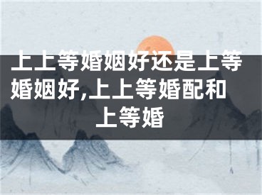上上等婚姻好还是上等婚姻好,上上等婚配和上等婚