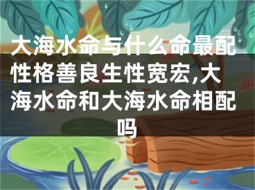 大海水命与什么命最配性格善良生性宽宏,大海水命和大海水命相配吗