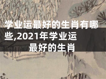 学业运最好的生肖有哪些,2021年学业运最好的生肖