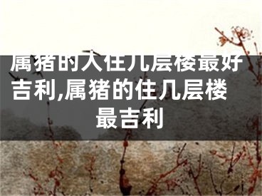 属猪的人住几层楼最好吉利,属猪的住几层楼最吉利