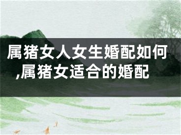 属猪女人女生婚配如何,属猪女适合的婚配