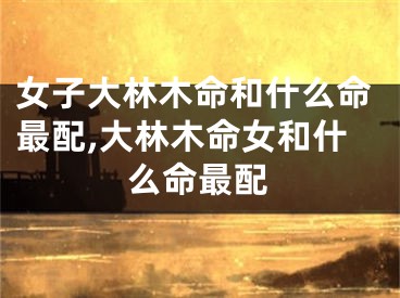 女子大林木命和什么命最配,大林木命女和什么命最配