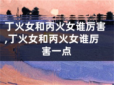 丁火女和丙火女谁厉害,丁火女和丙火女谁厉害一点