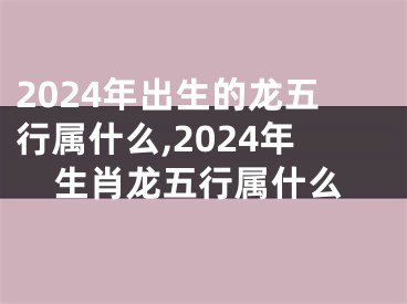 2024年出生的龙五行属什么,2024年生肖龙五行属什么