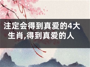 注定会得到真爱的4大生肖,得到真爱的人