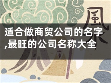 适合做商贸公司的名字,最旺的公司名称大全