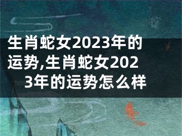 生肖蛇女2023年的运势,生肖蛇女2023年的运势怎么样