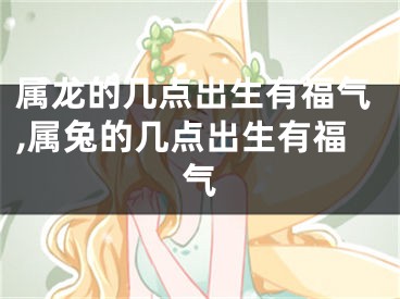 属龙的几点出生有福气,属兔的几点出生有福气