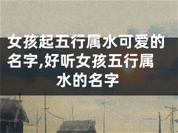 女孩起五行属水可爱的名字,好听女孩五行属水的名字