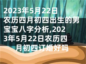 2023年5月22日农历四月初四出生的男宝宝八字分析,2023年5月22日农历四月初四订婚好吗