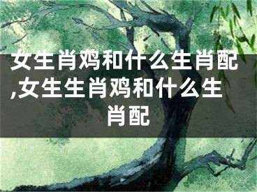女生肖鸡和什么生肖配,女生生肖鸡和什么生肖配