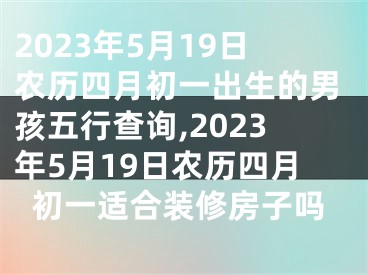 2023年5月19日农历四月初一出生的男孩五行查询,2023年5月19日农历四月初一适合装修房子吗