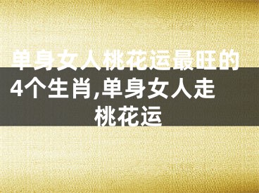 单身女人桃花运最旺的4个生肖,单身女人走桃花运
